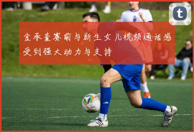 金承奎赛前与新生女儿视频通话感受到强大动力与支持