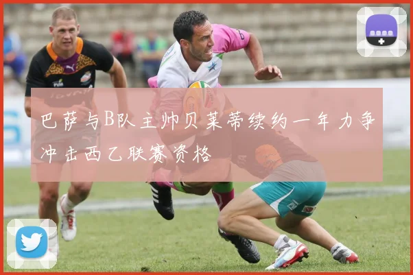 巴萨与B队主帅贝莱蒂续约一年力争冲击西乙联赛资格