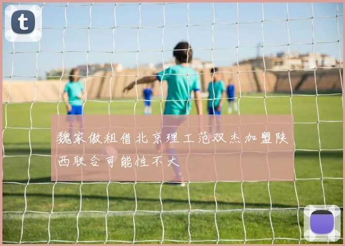 魏家傲租借北京理工范双杰加盟陕西联合可能性不大