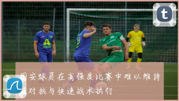 国安球员在高强度比赛中难以维持强对抗与快速战术执行