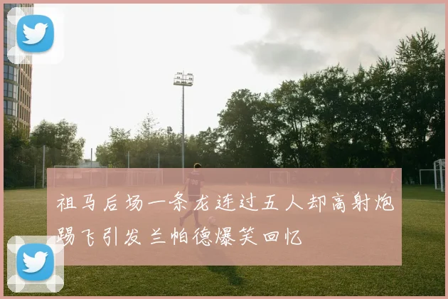 祖马后场一条龙连过五人却高射炮踢飞引发兰帕德爆笑回忆