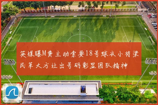 英媒曝M费主动索要18号球衣小将梁民革大方让出号码彰显团队精神