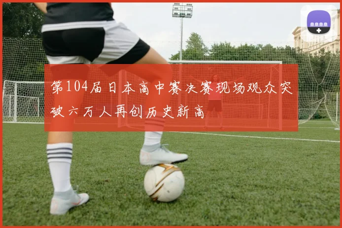 第104届日本高中赛决赛现场观众突破六万人再创历史新高