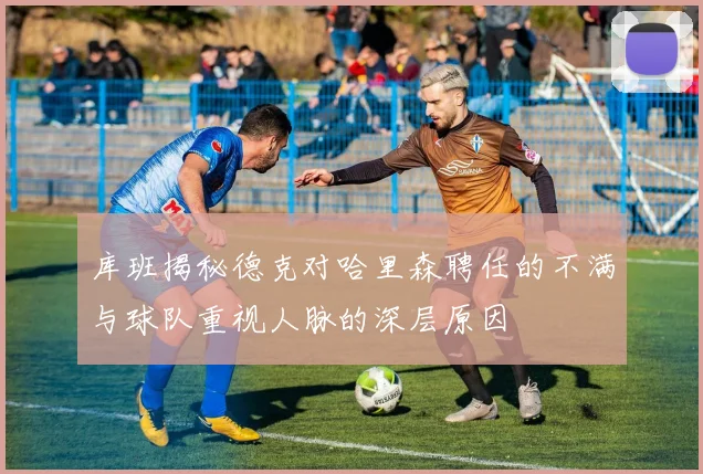 库班揭秘德克对哈里森聘任的不满与球队重视人脉的深层原因