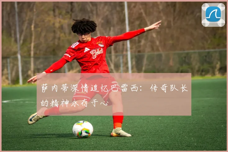 萨内蒂深情追忆巴雷西：传奇队长的精神永存于心