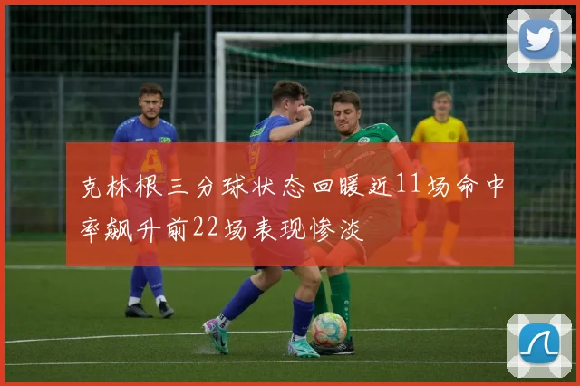 克林根三分球状态回暖近11场命中率飙升前22场表现惨淡
