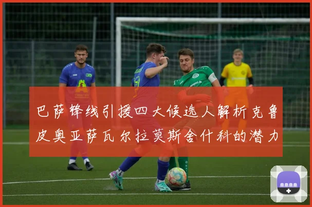 巴萨锋线引援四大候选人解析克鲁皮奥亚萨瓦尔拉莫斯舍什科的潜力与前景