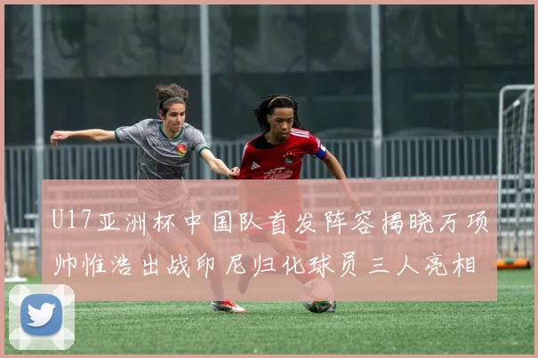 U17亚洲杯中国队首发阵容揭晓万项帅惟浩出战印尼归化球员三人亮相