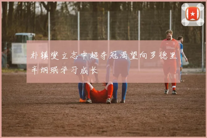 朴镇燮立志中超夺冠渴望向罗德里辛炯珉学习成长