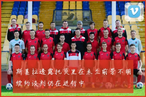 斯基拉透露托莫里在米兰前景不明续约谈判仍在进行中