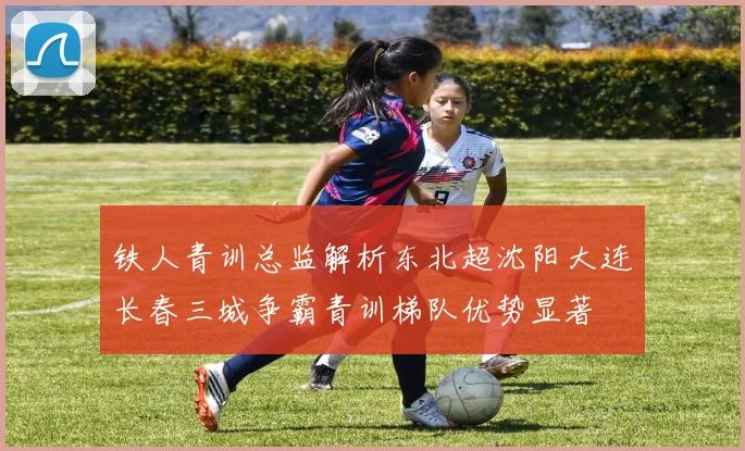 铁人青训总监解析东北超沈阳大连长春三城争霸青训梯队优势显著