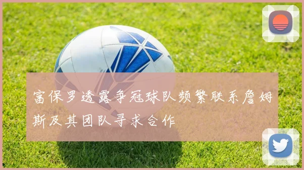 富保罗透露争冠球队频繁联系詹姆斯及其团队寻求合作
