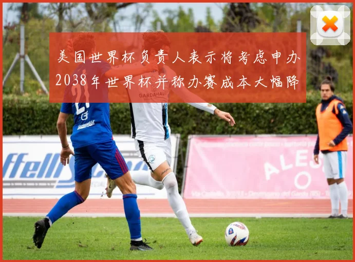 美国世界杯负责人表示将考虑申办2038年世界杯并称办赛成本大幅降低