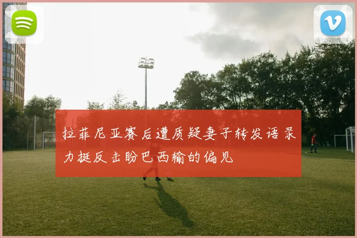 拉菲尼亚赛后遭质疑妻子转发语录力挺反击盼巴西输的偏见