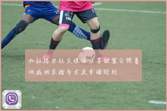 加拉格尔社交媒体分享甜蜜合照喜讯成功求婚与女友幸福时刻