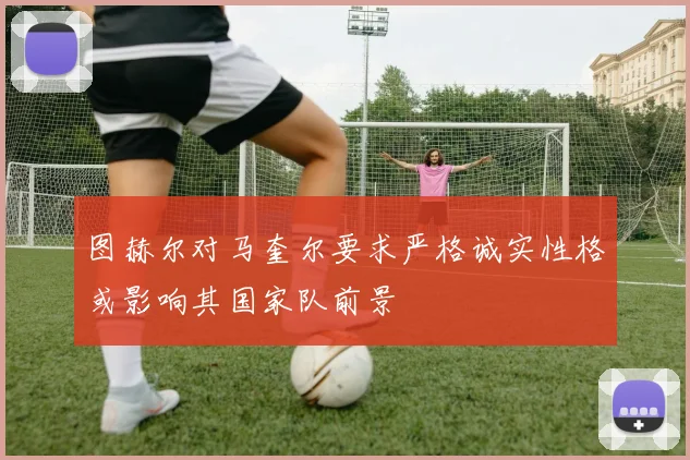 图赫尔对马奎尔要求严格诚实性格或影响其国家队前景