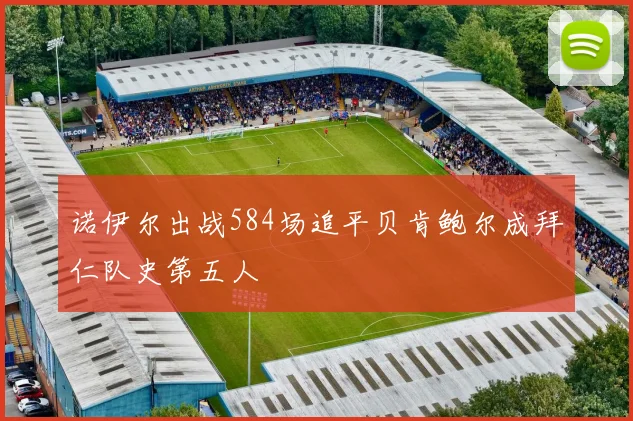 诺伊尔出战584场追平贝肯鲍尔成拜仁队史第五人