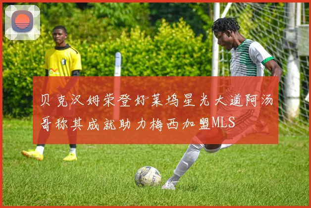 贝克汉姆荣登好莱坞星光大道阿汤哥称其成就助力梅西加盟MLS