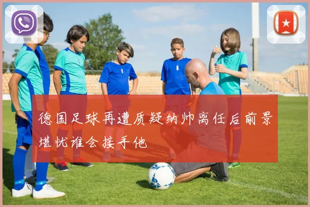 德国足球再遭质疑纳帅离任后前景堪忧谁会接手他