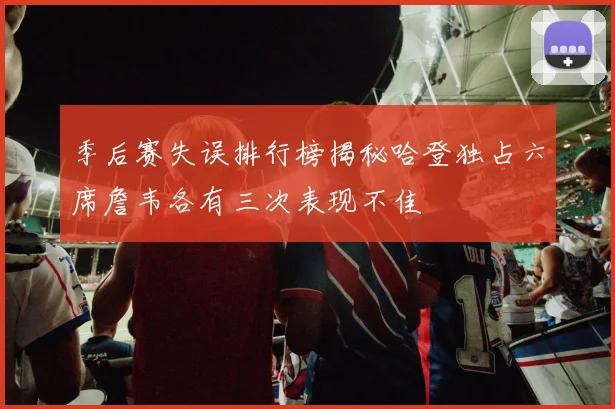 季后赛失误排行榜揭秘哈登独占六席詹韦各有三次表现不佳