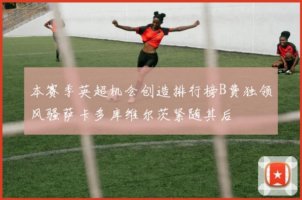 本赛季英超机会创造排行榜B费独领风骚萨卡多库维尔茨紧随其后