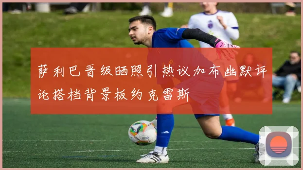 萨利巴晋级晒照引热议加布幽默评论搭档背景板约克雷斯