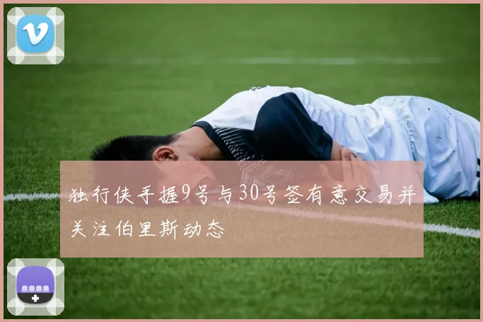 独行侠手握9号与30号签有意交易并关注伯里斯动态